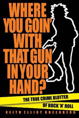 Where You Goin' with That Gun in Your Hand?: The True Crime Blotter of Rock 'n' Roll - Keith Elliot Greenberg - cover