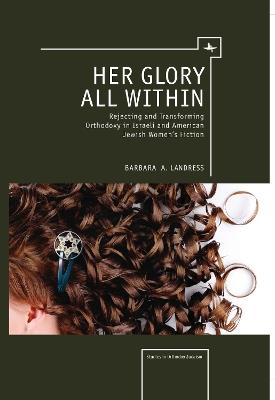 Her Glory All Within: Rejecting and Transforming Orthodoxy in Israeli and American Jewish Women's Fiction - Barbara Landress - cover