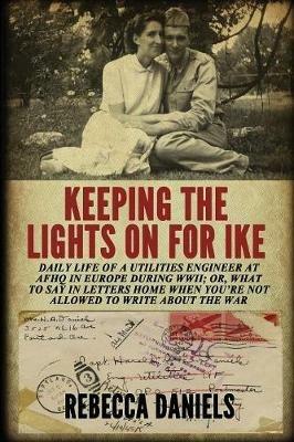 Keeping the Lights on for Ike: Daily Life of a Utilities Engineer at Afhq in Europe During Wwii; Or, What to Say in Letters Home When You're Not Allowed to Write about the War - Rebecca Daniels - cover