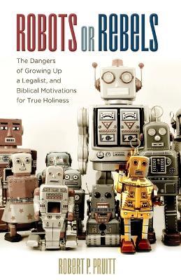 Robots or Rebels: The Dangers of Growing Up a Legalist, and Biblical Motivations for True Holiness - Robert P Pruitt - cover