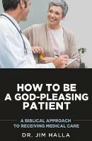 How to Be a God-Pleasing Patient: A Biblical Approach to Receiving Medical Care - Jim Halla - cover