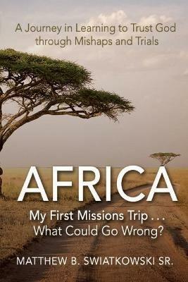 Africa-My First Missions Trip . . . What Could Go Wrong?: A Journey in Learning to Trust God Through Mishaps and Trials - Matthew B Swiatkowski - cover