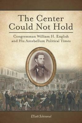 The Center Could Not Hold: Congressman William H. English and His Antebellum Political Times - Elliott Schimmel - cover