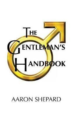 The Gentleman's Handbook: A Guide to Exemplary Behavior, or Rules of Life and Love for Men Who Care - Aaron Shepard - cover