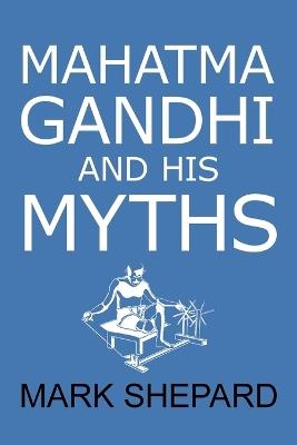 Mahatma Gandhi and His Myths: Civil Disobedience, Nonviolence, and Satyagraha in the Real World (Plus Why It's 'Gandhi, ' Not 'Ghandi') - Mark Shepard - cover