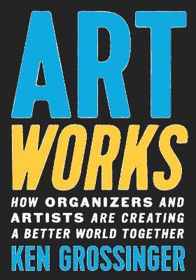 Art Works: How Organizers and Artists Are Creating a Better World Together - Ken Grossinger - cover