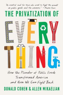 The Privatization of Everything: How the Plunder of Public Goods Transformed America and How We Can Fight Back - Donald Cohen,Allen Mikaelian - cover