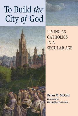To Build the City of God: Living as Catholics in a Secular Age - Brian M McCall - cover