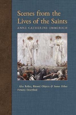 Scenes from the Lives of the Saints: Also Relics, Blessed Objects, and Some Other Persons Described - Anne Catherine Emmerich,James Richard Wetmore - cover