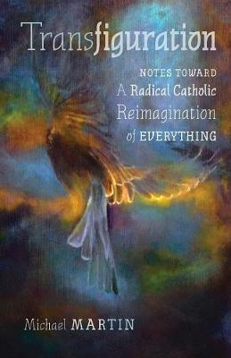 Transfiguration: Notes Toward a Radical Catholic Reimagination of Everything - Michael Martin - cover