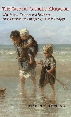 The Case for Catholic Education: Why Parents, Teachers, and Politicians Should Reclaim the Principles of Catholic Pedagogy - Ryan N S Topping - cover