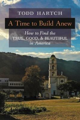 A Time to Build Anew: How to Find the True, Good, and Beautiful in America - Todd Hartch - cover