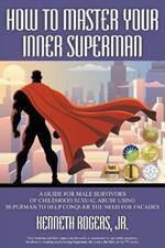 How to Master Your Inner Superman: A Guide for Male Survivors of Childhood Sexual Abuse Using Superman to Help Conquer the Need for Facades