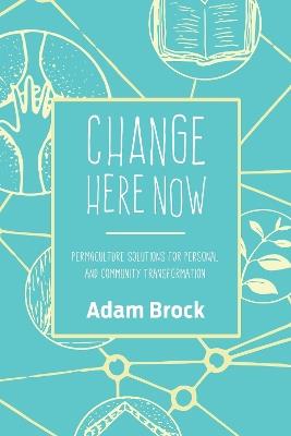 Change Here Now: Permaculture Solutions for Personal and Community Transformation - Adam Brock - cover