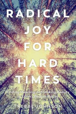 Radical Joy for Hard Times: Finding Meaning and Making Beauty in Earth's Broken Places - Trebbe Johnson - cover