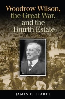 Woodrow Wilson, the Great War, and the Fourth Estate - James Startt - cover