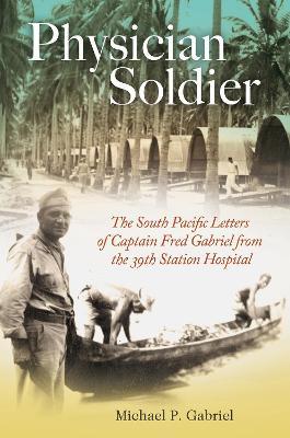 Physician Soldier: The South Pacific Letters of Captain Fred Gabriel from the 39th Station Hospital - Michael P. Gabriel - cover