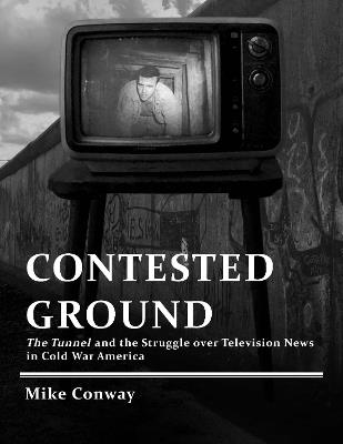 Contested Ground: The Tunnel and the Struggle Over Television News in Cold War America - Mike Conway - cover