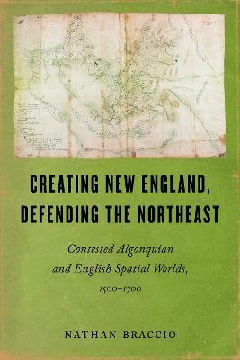 Creating New England, Defending the Northeast: Contested Algonquian and English Spatial Worlds, 1500-1700 - Nathan Braccio - cover