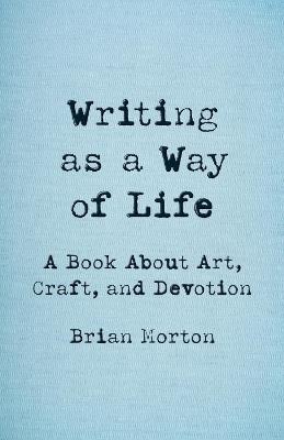 Writing as a Way of Life: A Book About Art, Craft, and Devotion - Brian Morton - cover