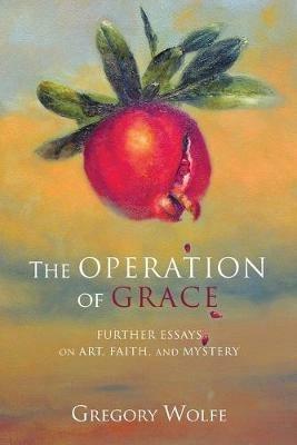 The Operation of Grace: Further Essays on Art, Faith and Mystery - Gregory Wolfe - cover