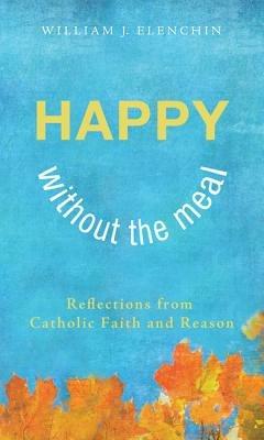 Happy Without the Meal: Reflections from Catholic Faith and Reason - William J Elenchin - cover