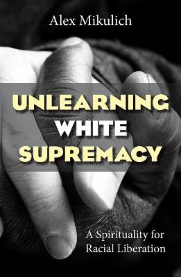 Unlearning White Supremacy: A Spirituality for Racial Liberation - Alex Mikulich - cover