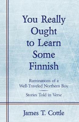 You Really Ought to Learn Some Finnish: Ruminations of a Well-Traveled Northern Boy, Stories Told in Verse - James T Cottle - cover