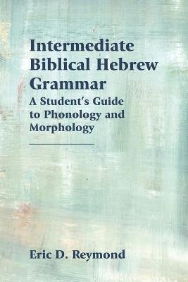 Intermediate Biblical Hebrew Grammar: A Student's Guide to Phonology and Morphology - Eric D Reymond - cover