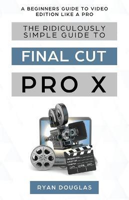 The Ridiculously Simple Guide to Final Cut Pro X: A Beginners Guide to Video Edition Like a Pro - Douglas Ryan - cover