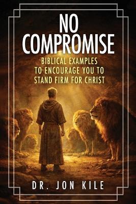 No Compromise: Biblical Examples to Encourage You to Stand Firm for Christ - Jon Kile - cover