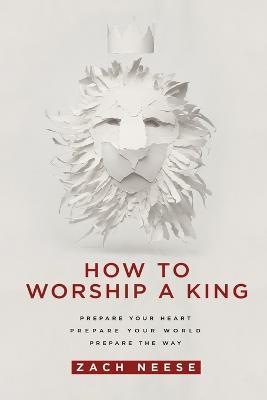 How to Worship a King: Prepare Your Heart. Prepare Your World. Prepare the Way - Zach Neese - cover
