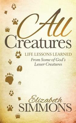 All Creatures: Life Lessons Learned From Some of God's Lesser Creatures - Elizabeth Simmons - cover