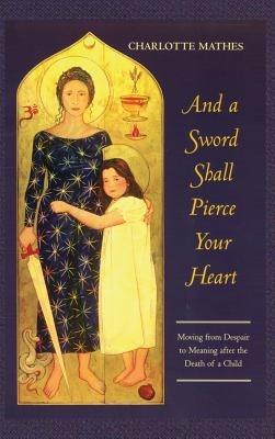 And a Sword Shall Pierce Your Heart: Moving from Despair to Meaning After the Death of a Child - Charlotte Mathes - cover