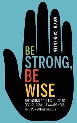 Be Strong, Be Wise: The Young Adult's Guide to Sexual Assault Awareness and Personal Safety - Amy R. Carpenter - cover