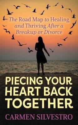 Piecing Your Heart Back Together: The Road Map to Healing and Thriving After a Breakup or Divorce - Carmen Silvestro - cover