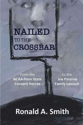 Nailed to the Crossbar: From the NCAA-Penn State Consent Decree to the Joe Paterno Family Lawsuit - Ronald a Smith - cover