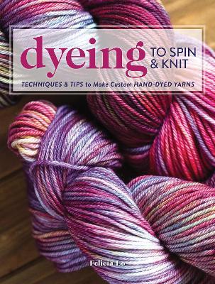 Dyeing to Spin & Knit: Techniques & Tips to Make Custom Hand-Dyed Yarns - Felicia Lo - cover