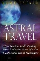 Astral Travel: Your Guide to Understanding Astral Projection & the Effective & Safe Astral Travel Techniques - Bowe Packer - cover