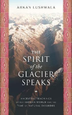 The Spirit of the Glacier Speaks: Ancestral Teachings of the Andean World for the Time of Natural Disorder - Arkan Lushwala - cover