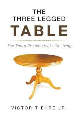 The Three Legged Table: The Three Principles of Life Living - Victor T Ehre - cover
