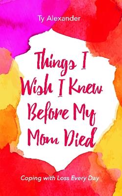 Things I Wish I Knew Before My Mom Died: Coping with Loss Every Day - Ty Alexander - cover