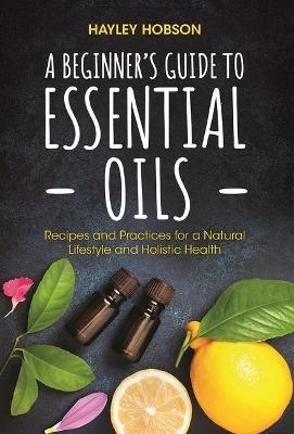 A Beginner's Guide to Essential Oils: Recipes and Practices for a Natural Lifestyle and Holistic Health (Essential Oils Reference Guide, Aromatherapy Book, Homeopathy) - Hayley Hobson - cover