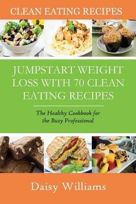 Clean Eating Recipes: Jumpstart Weight Loss with 70 Clean Eating Recipes: The Healthy Cookbook for the Busy Professional - Daisy Williams - cover