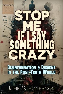 Stop Me If I Say Something Crazy: Disinformation and Dissent in the Post-Truth World - John Schoneboom - cover