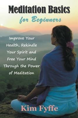 Meditation Basics for Beginners: Improve Your Health, Rekindle Your Spirit and Free Your Mind Through the Power of Meditation - Kim Fyffe - cover