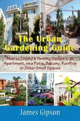 The Urban Gardening Guide: How to Create a Thriving Garden in an Apartment, on a Patio, Balcony, Rooftop or Other Small Spaces - James Gipson - cover