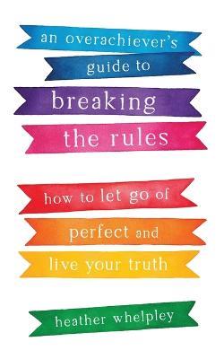 An Overachiever's Guide to Breaking the Rules: How to Let Go of Perfect and Live Your Truth - Heather Whelpley - cover