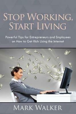 Stop Working, Start Living: Powerful Tips for Entrepreneurs and Employees on How to Get Rich Using the Internet - Mark Walker - cover