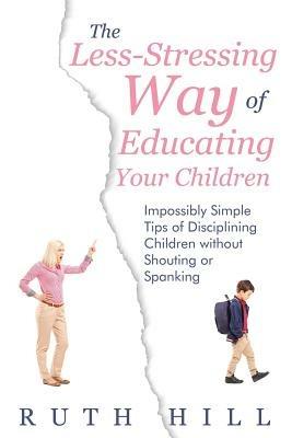 The Less-Stressing Way of Educating Your Children: Impossibly Simple Tips of Disciplining Children without Shouting or Spanking - Ruth Hill - cover